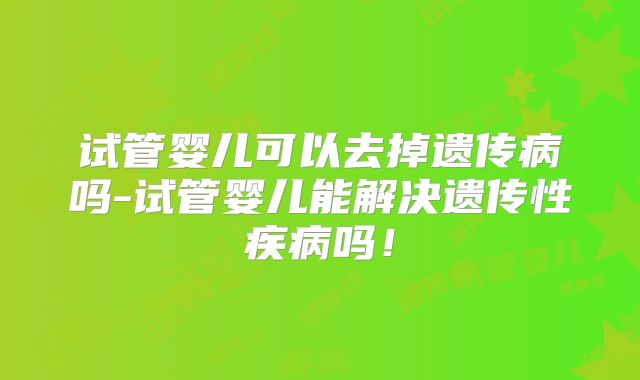 试管婴儿可以去掉遗传病吗-试管婴儿能解决遗传性疾病吗!