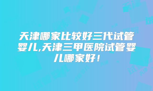 天津哪家比较好三代试管婴儿,天津三甲医院试管婴儿哪家好！
