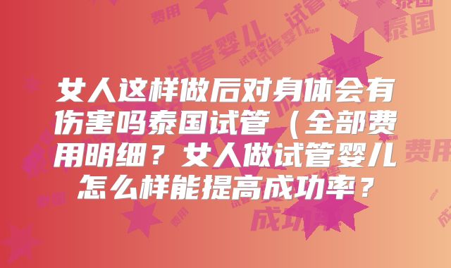 女人这样做后对身体会有伤害吗泰国试管（全部费用明细？女人做试管婴儿怎么样能提高成功率？