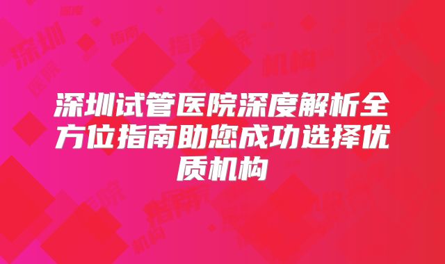 深圳试管医院深度解析全方位指南助您成功选择优质机构