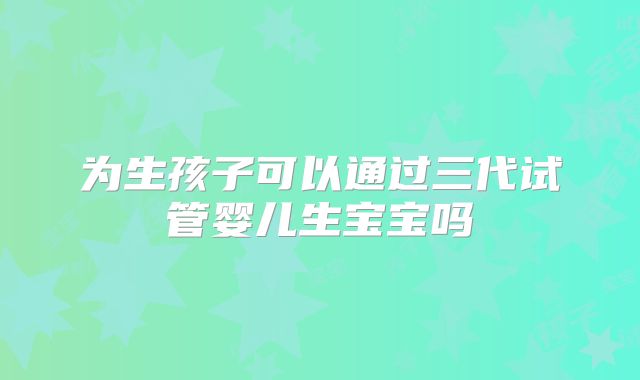 为生孩子可以通过三代试管婴儿生宝宝吗