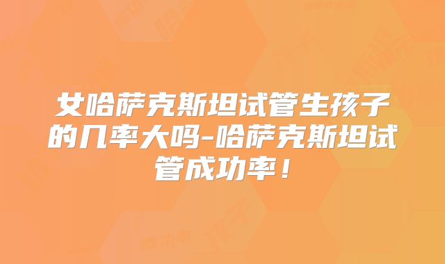 女哈萨克斯坦试管生孩子的几率大吗-哈萨克斯坦试管成功率！