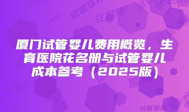 厦门试管婴儿费用概览,生育医院花名册与试管婴儿成本参考(2025版)
