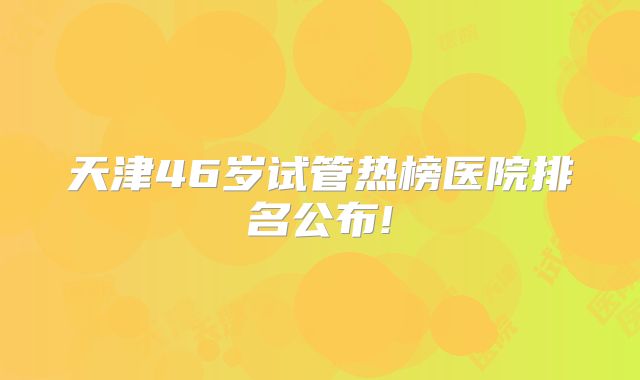 天津46岁试管热榜医院排名公布!