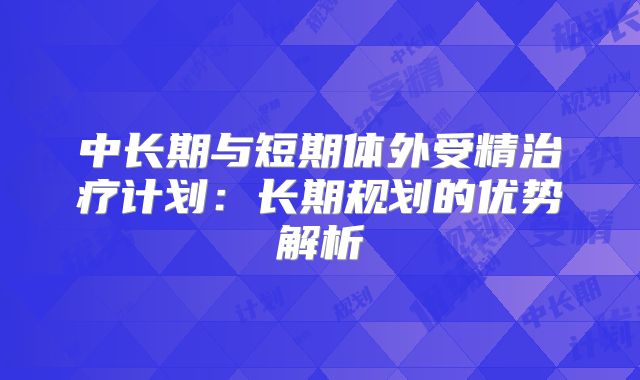 中长期与短期体外受精治疗计划：长期规划的优势解析