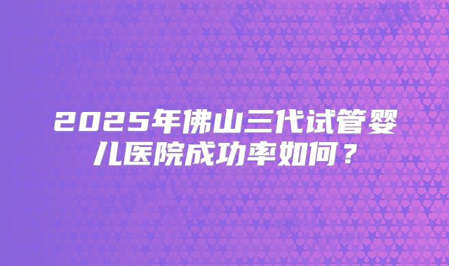 2025年佛山三代试管婴儿医院成功率如何?