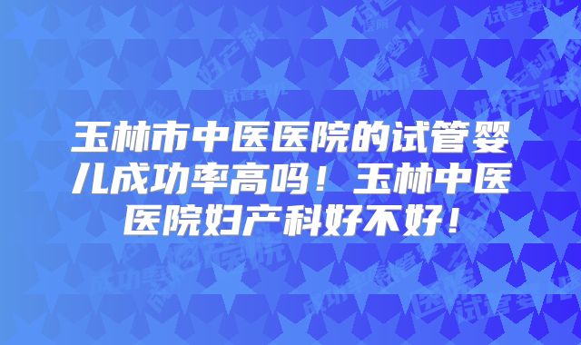 玉林市中医医院的试管婴儿成功率高吗！玉林中医医院妇产科好不好！