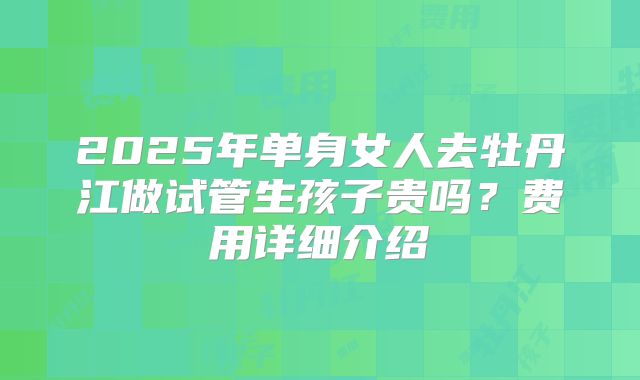 2025年单身女人去牡丹江做试管生孩子贵吗?费用详细介绍