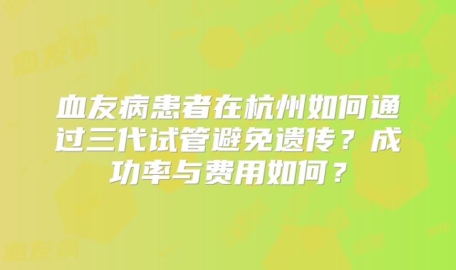 血友病患者在杭州如何通过三代试管避免遗传？成功率与费用如何？
