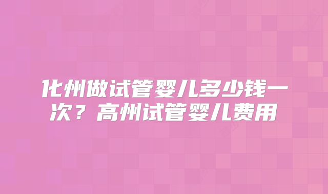 化州做试管婴儿多少钱一次？高州试管婴儿费用