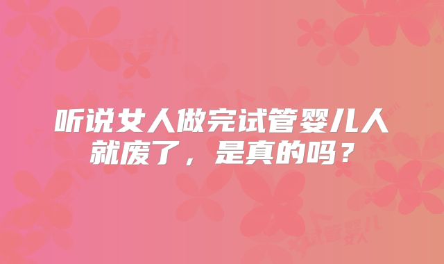 听说女人做完试管婴儿人就废了，是真的吗？