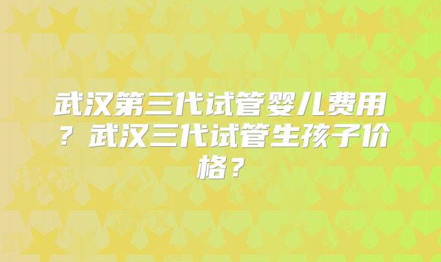 武汉第三代试管婴儿费用?武汉三代试管生孩子价格?