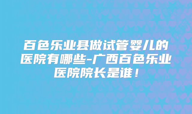 百色乐业县做试管婴儿的医院有哪些-广西百色乐业医院院长是谁！
