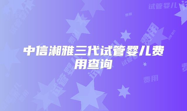 中信湘雅三代试管婴儿费用查询