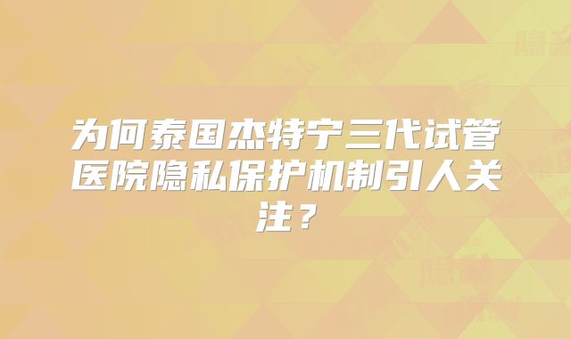为何泰国杰特宁三代试管医院隐私保护机制引人关注？