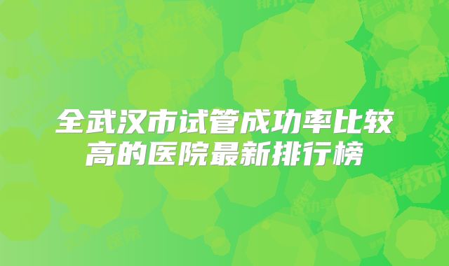 全武汉市试管成功率比较高的医院最新排行榜