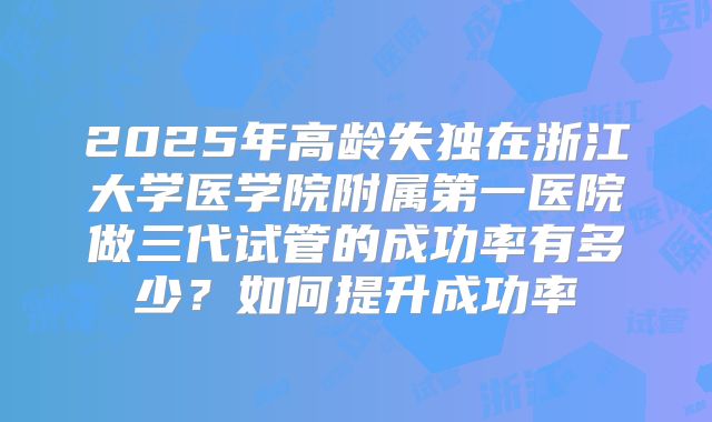 2025年高龄失独在浙江大学医学院附属第一医院做三代试管的成功率有多少？如何提升成功率