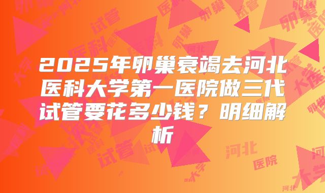 2025年卵巢衰竭去河北医科大学第一医院做三代试管要花多少钱？明细解析