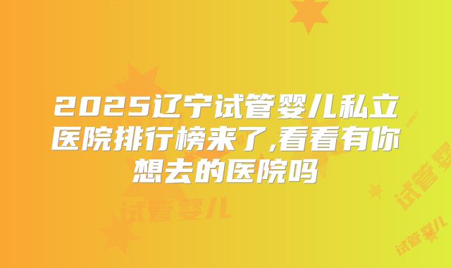 2025辽宁试管婴儿私立医院排行榜来了,看看有你想去的医院吗