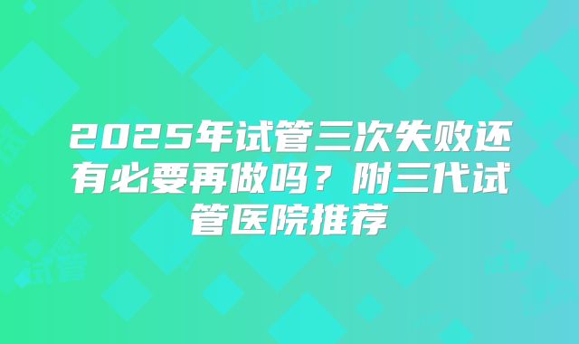 2025年试管三次失败还有必要再做吗？附三代试管医院推荐