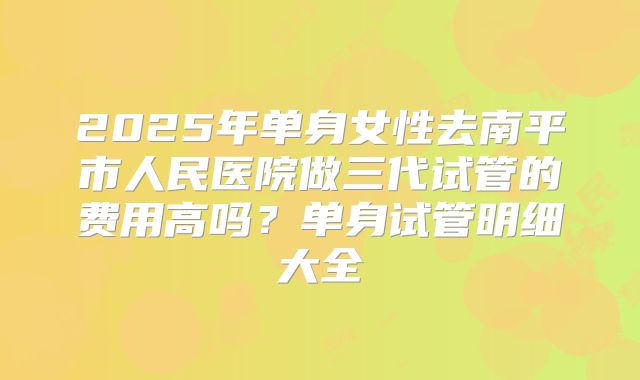 2025年单身女性去南平市人民医院做三代试管的费用高吗?单身试管明细大全