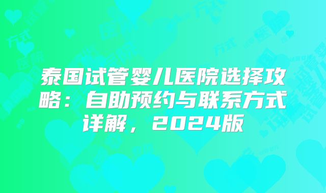 泰国试管婴儿医院选择攻略:自助预约与联系方式详解,2024版