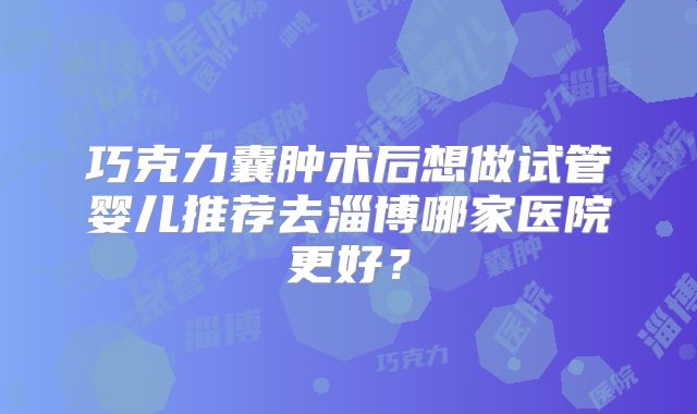巧克力囊肿术后想做试管婴儿推荐去淄博哪家医院更好？