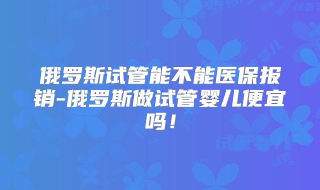 俄罗斯试管能不能医保报销-俄罗斯做试管婴儿便宜吗!