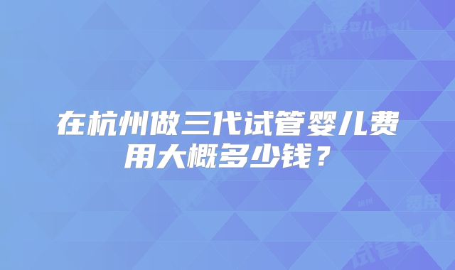 在杭州做三代试管婴儿费用大概多少钱？
