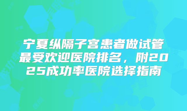 宁夏纵隔子宫患者做试管最受欢迎医院排名，附2025成功率医院选择指南