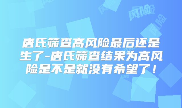 唐氏筛查高风险最后还是生了-唐氏筛查结果为高风险是不是就没有希望了！