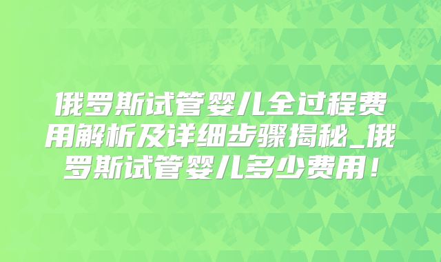 俄罗斯试管婴儿全过程费用解析及详细步骤揭秘_俄罗斯试管婴儿多少费用!