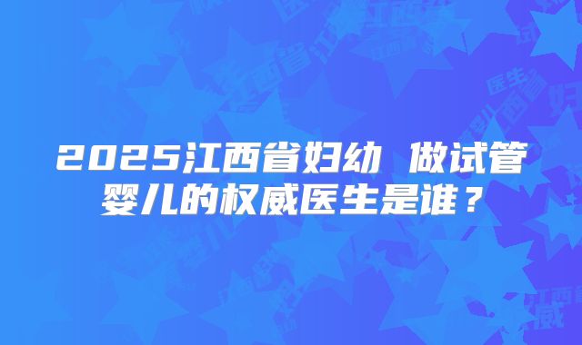 2025江西省妇幼 做试管婴儿的权威医生是谁?