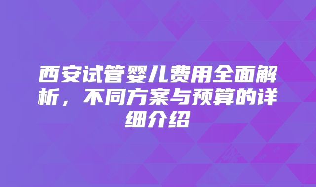 西安试管婴儿费用全面解析，不同方案与预算的详细介绍