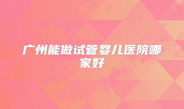 广州能做试管婴儿医院哪家好