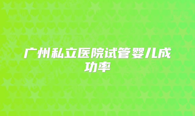 广州私立医院试管婴儿成功率