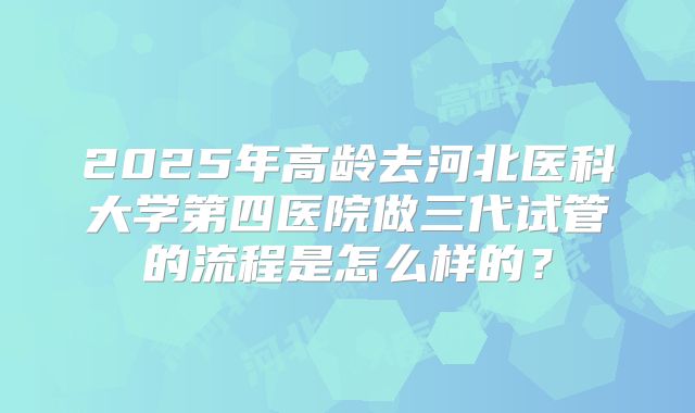2025年高龄去河北医科大学第四医院做三代试管的流程是怎么样的？