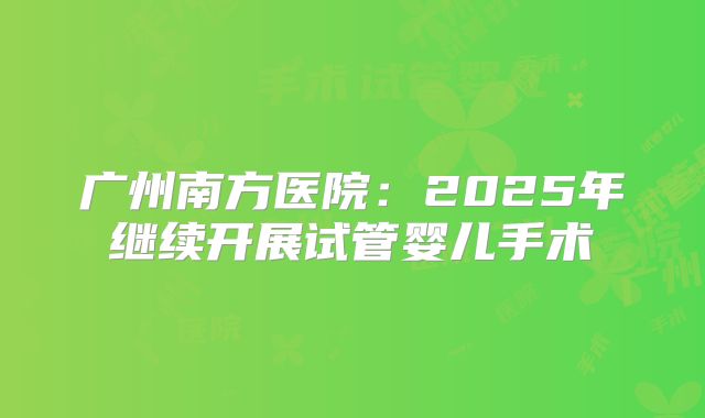 广州南方医院:2025年继续开展试管婴儿手术