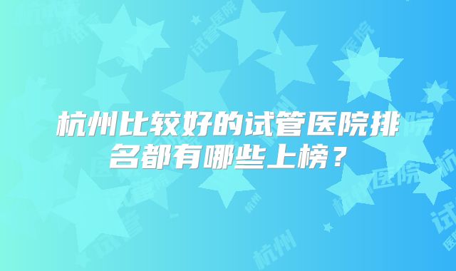 杭州比较好的试管医院排名都有哪些上榜?