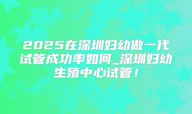 2025在深圳妇幼做一代试管成功率如何_深圳妇幼生殖中心试管！