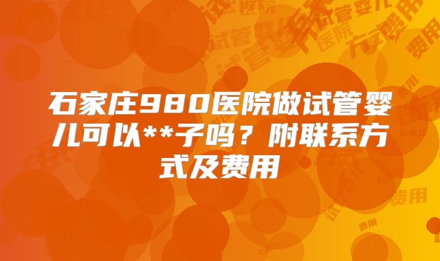 石家庄980医院做试管婴儿可以**子吗？附联系方式及费用