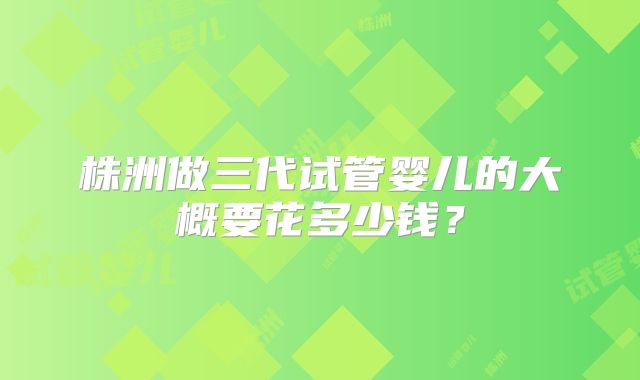 株洲做三代试管婴儿的大概要花多少钱?