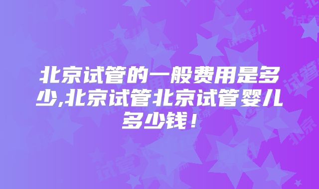 北京试管的一般费用是多少,北京试管北京试管婴儿多少钱！