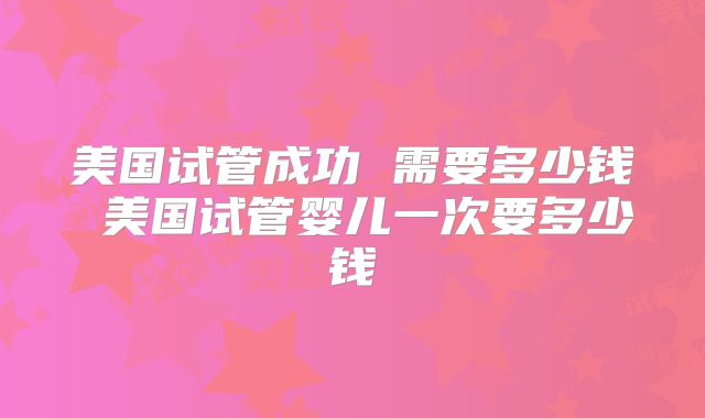 美国试管成功 需要多少钱 美国试管婴儿一次要多少钱