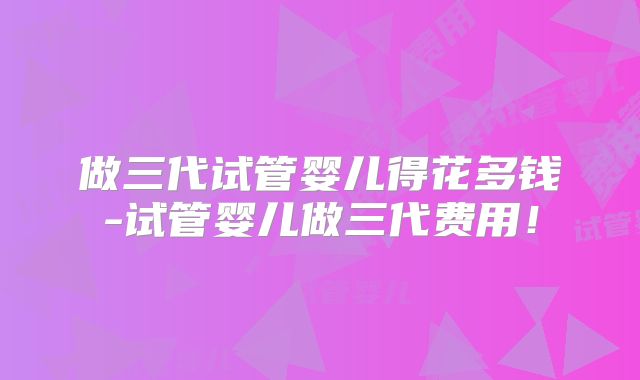 做三代试管婴儿得花多钱-试管婴儿做三代费用!