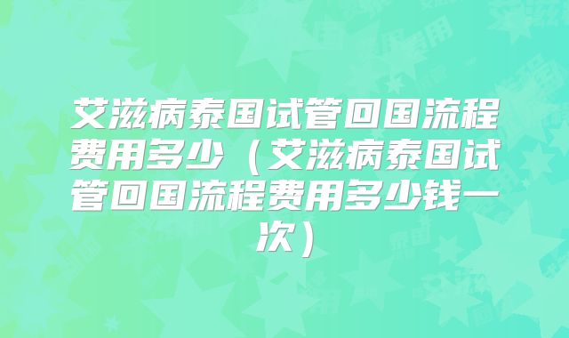 艾滋病泰国试管回国流程费用多少（艾滋病泰国试管回国流程费用多少钱一次）