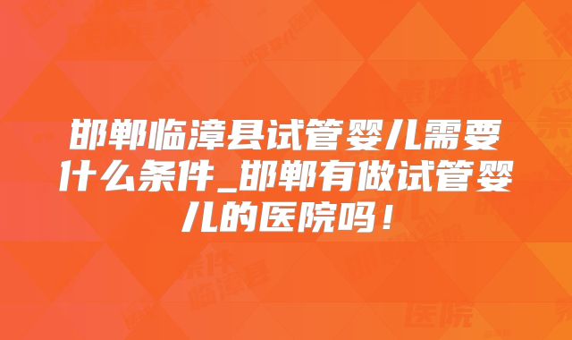邯郸临漳县试管婴儿需要什么条件_邯郸有做试管婴儿的医院吗！