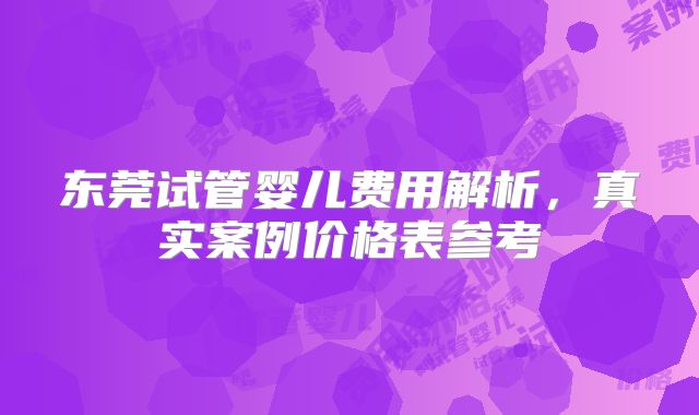 东莞试管婴儿费用解析，真实案例价格表参考