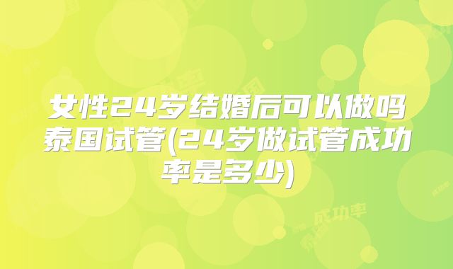 女性24岁结婚后可以做吗泰国试管(24岁做试管成功率是多少)