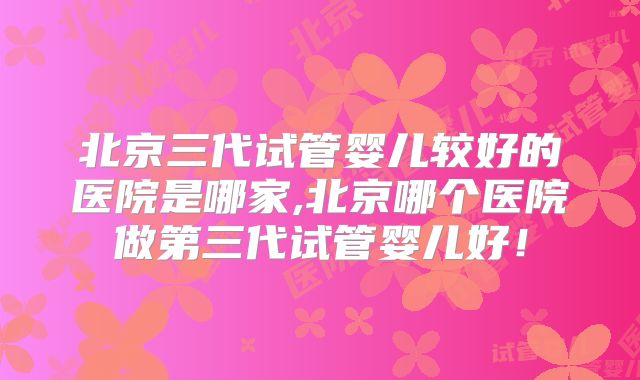 北京三代试管婴儿较好的医院是哪家,北京哪个医院做第三代试管婴儿好！